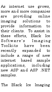 Text Box: As internet use grows, more and more companies are providing online imaging solutions to provide information to their clients. To assist in these efforts, Black Ice Software’s Imaging Toolkits have been recently expanded to include a range of new internet based sample applications, including new ASP and ASP .NET samples.
The Black Ice Imaging