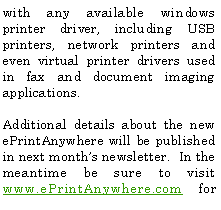 Text Box: with any available windows printer driver, including USB printers, network printers and even virtual printer drivers used in fax and document imaging applications.Additional details about the new ePrintAnywhere will be published in next month�s newsletter.  In the meantime be sure to visit www.ePrintAnywhere.com for 