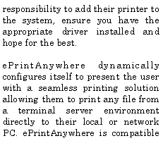 Text Box: responsibility to add their printer to the system, ensure you have the appropriate driver installed and hope for the best.ePrintAnywhere dynamically configures itself to present the user with a seamless printing solution allowing them to print any file from a terminal server environment directly to their local or network PC. ePrintAnywhere is compatible 
