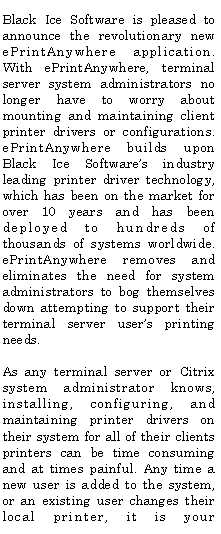 Text Box: Black Ice Software is pleased to announce the revolutionary new ePrintAnywhere application.  With ePrintAnywhere, terminal server system administrators no longer have to worry about mounting and maintaining client printer drivers or configurations. ePrintAnywhere builds upon Black Ice Software�s industry leading printer driver technology, which has been on the market for over 10 years and has been deployed to hundreds of thousands of systems worldwide. ePrintAnywhere removes and eliminates the need for system administrators to bog themselves down attempting to support their terminal server user�s printing needs.As any terminal server or Citrix system administrator knows, installing, configuring, and maintaining printer drivers on their system for all of their clients printers can be time consuming and at times painful. Any time a new user is added to the system, or an existing user changes their local printer, it is your 