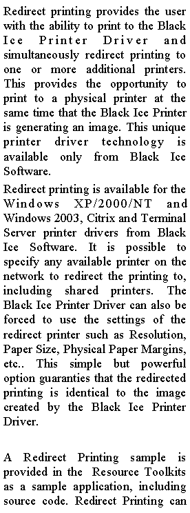 Text Box: Redirect printing provides the user with the ability to print to the Black Ice Printer Driver and simultaneously redirect printing to one or more additional printers. This provides the opportunity to print to a physical printer at the same time that the Black Ice Printer is generating an image. This unique printer driver technology is available only from Black Ice Software.Redirect printing is available for the Windows XP/2000/NT and Windows 2003, Citrix and Terminal Server printer drivers from Black Ice Software. It is possible to specify any available printer on the network to redirect the printing to, including shared printers. The Black Ice Printer Driver can also be forced to use the settings of the redirect printer such as Resolution, Paper Size, Physical Paper Margins, etc.. This simple but powerful option guaranties that the redirected printing is identical to the image created by the Black Ice Printer Driver.A Redirect Printing sample is provided in the&nbsp; Resource Toolkits as a sample application, including source code. Redirect Printing can 