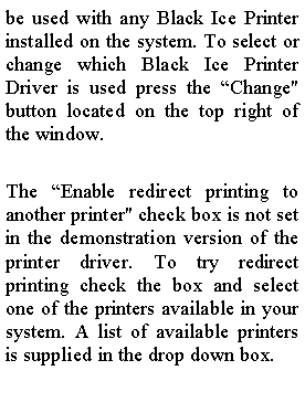 Text Box: be used with any Black Ice Printer installed on the system. To select or change which Black Ice Printer Driver is used press the �Change" button located on the top right of the window.The �Enable redirect printing to another printer" check box is not set in the demonstration version of the printer driver. To try redirect printing check the box and select one of the printers available in your system. A list of available printers is supplied in the drop down box.