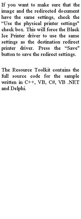 Text Box: If you want to make sure that the image and the redirected document have the same settings, check the �Use the physical printer settings" check box. This will force the Black Ice Printer driver to use the same settings as the destination redirect printer driver. Press the �Save" button to save the redirect settings.The Resource Toolkit contains the full source code for the sample written in C++, VB, C#, VB .NET and Delphi.