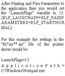 Text Box: After Printing and Pass Parameters to the application then you would set the LaunchFlags variable to 13. (BLF_LAUNCHAPP+BLF_PASSPARAMETERS+BLF_STARTNORMAL).For this example the settings in the Bi*ini**.ini file of the printer driver would be:
LaunchFlags=13ApplicationPath= C:\Windows\Notepad.exe