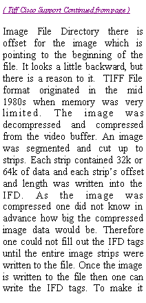 Text Box: Image File Directory there is offset for the image which is pointing to the beginning of the file. It looks a little backward, but there is a reason to it.  TIFF File format originated in the mid 1980s when memory was very limited. The image was decompressed and compressed from the video buffer. An image was segmented and cut up to strips. Each strip contained 32k or 64k of data and each strips offset and length was written into the IFD. As the image was compressed one did not know in advance how big the compressed image data would be. Therefore one could not fill out the IFD tags until the entire image strips were written to the file. Once the image is written to the file then one can write the IFD tags. To make it 