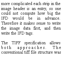 Text Box: more complicated each strip in the image header is an entry, so one could not compute how big the IFD would be in advance. Therefore it makes sense to write the image data first, and then write the IFD tags.The TIFF specification allows both approaches. The conventional tiff file structure was 