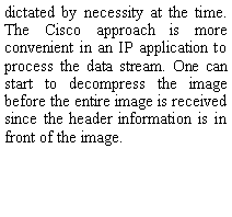 Text Box: dictated by necessity at the time. The Cisco approach is more convenient in an IP application to process the data stream. One can start to decompress the image before the entire image is received since the header information is in front of the image.