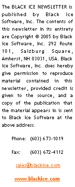 Text Box: The BLACK ICE NEWSLETTER is published by Black Ice Software, LLC The contents of this newsletter in its entirety are Copyright  2005 by Black Ice Software, LLC 292 Route 101, Salzburg Square, Amherst, NH 03031, USA. Black  Ice Software, Inc. does hereby give permission to reproduce material contained in this newsletter, provided credit is given to the source, and a copy of the publication that the material appears in is sent to Black Ice Software at the above address. Phone:  (603) 673-1019Fax:      (603) 672-4112 sales@blackice.comwww.blackice.com