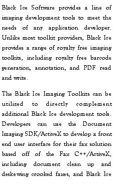 Text Box: Black Ice Software provides a line of imaging development tools to meet the needs of any application developer.  Unlike most toolkit providers, Black Ice provides a range of royalty free imaging toolkits, including royalty free barcode generation, annotation, and PDF read and write.The Black Ice Imaging Toolkits can be utilized to directly complement additional Black Ice development tools.  Developers can use the Document Imaging SDK/ActiveX to develop a front end user interface for their fax solution based off of the Fax C++/ActiveX, including document clean up and deskewing crooked faxes, and Black Ice 