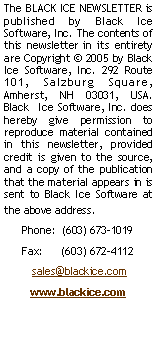 Text Box: The BLACK ICE NEWSLETTER is published by Black Ice Software, LLC The contents of this newsletter in its entirety are Copyright � 2005 by Black Ice Software, LLC 292 Route 101, Salzburg Square, Amherst, NH 03031, USA. Black  Ice Software, Inc. does hereby give permission to reproduce material contained in this newsletter, provided credit is given to the source, and a copy of the publication that the material appears in is sent to Black Ice Software at the above address. Phone:  (603) 673-1019Fax:      (603) 672-4112 sales@blackice.comwww.blackice.com