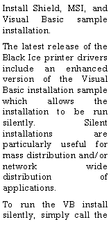 Text Box: Install Shield, MSI, and Visual Basic sample installation.The latest release of the Black Ice printer drivers include an enhanced version of the Visual Basic installation sample which allows the installation to be run silently.  Silent installations are particularly useful for mass distribution and/or network wide distribution of applications.  To run the VB install silently, simply call the 