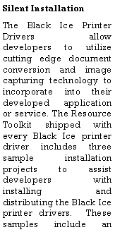 Text Box: Silent InstallationThe Black Ice Printer Drivers allow developers to utilize cutting edge document conversion and image capturing technology to incorporate into their developed application or service. The Resource Toolkit shipped with every Black Ice printer driver includes three sample installation projects to assist developers with installing and distributing the Black Ice printer drivers.  These samples include an 