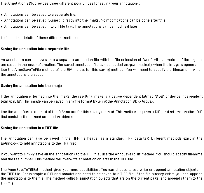Text Box: The Annotation SDK provides three different possibilities for saving your annotations:Annotations can be saved to a separate file.Annotations can be saved (burned) directly into the image. No modifications can be done after this.Annotations can be saved into tiff file tags. The annotations can be modified later. Let�s see the details of these different methods:Saving the annotation into a separate fileAn annotation can be saved into a separate annotation file with the file extension of �ann�. All parameters of the objects are saved in the order of creation. The saved annotation file can be loaded programmatically when the image is opened.Use the AnnoSaveToFile method of the BiAnno.ocx for this saving method. You will need to specify the filename in which the annotations are saved.Saving the annotation into the imageIf the annotation is burned into the image, the resulting image is a device dependent bitmap (DDB) or device independent bitmap (DIB). This image can be saved in any file format by using the Annotation SDK/ActiveX.Use the AnnoBurnin method of the BiAnno.ocx for this saving method. This method requires a DIB, and returns another DIB that contains the burned annotation objects.Saving the annotation in a TIFF fileThe annotation can also be saved in the TIFF file header as a standard TIFF data tag. Different methods exist in the BiAnno.ocx to add annotations to the TIFF file:If you want to simply save all the annotations to the TIFF file, use the AnnoSaveToTiff method. You should specify filename and the tag number. This method will overwrite annotation objects in the TIFF file.The AnnoSaveToTiffExt method gives you more possibilities. You can choose to overwrite or append annotation objects in the TIFF file. For example a DIB and annotations need to be saved to a TIFF file. If the file already exists you can append the annotations to the file. The method collects annotation objects that are on the current page, and appends them to the TIFF file.