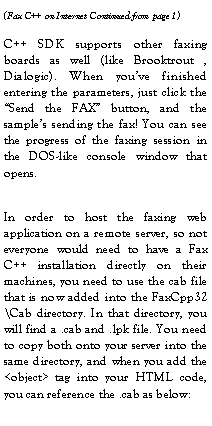 Text Box: C++ SDK supports other faxing boards as well (like Brooktrout , Dialogic). When you�ve finished entering the parameters, just click the �Send the FAX� button, and the sample�s sending the fax! You can see the progress of the faxing session in the DOS-like console window that opens.In order to host the faxing web application on a remote server, so not everyone would need to have a Fax C++ installation directly on their machines, you need to use the cab file that is now added into the FaxCpp32\Cab directory. In that directory, you will find a .cab and .lpk file. You need to copy both onto your server into the same directory, and when you add the <object> tag into your HTML code, you can reference the .cab as below: